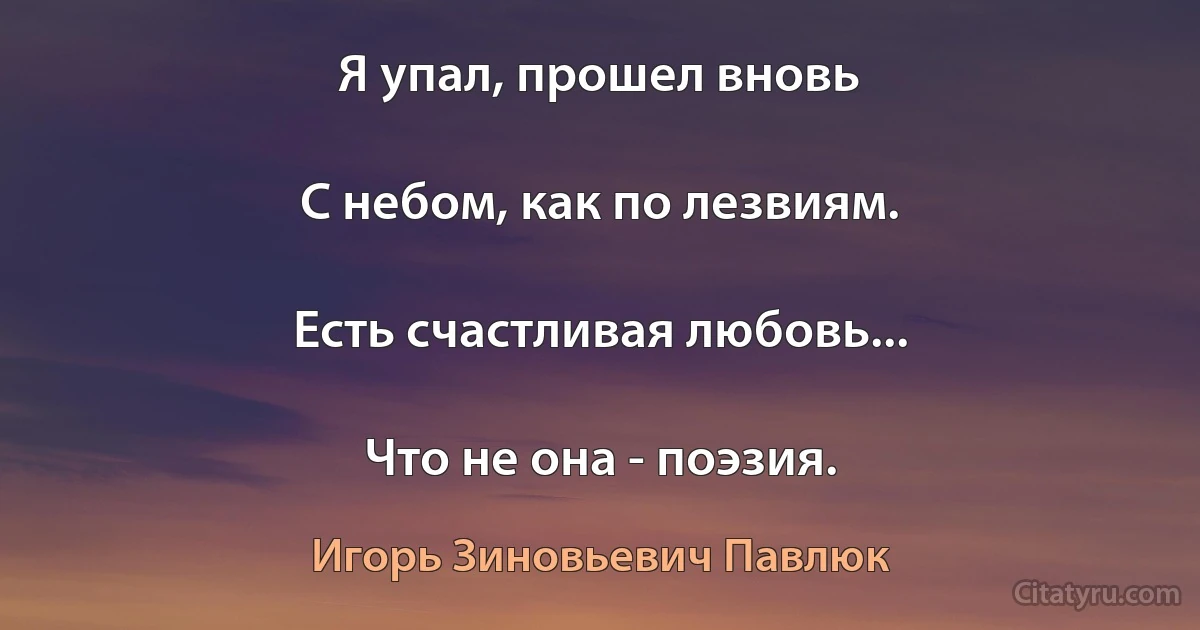 Я упал, прошел вновь

С небом, как по лезвиям.

Есть счастливая любовь...

Что не она - поэзия. (Игорь Зиновьевич Павлюк)