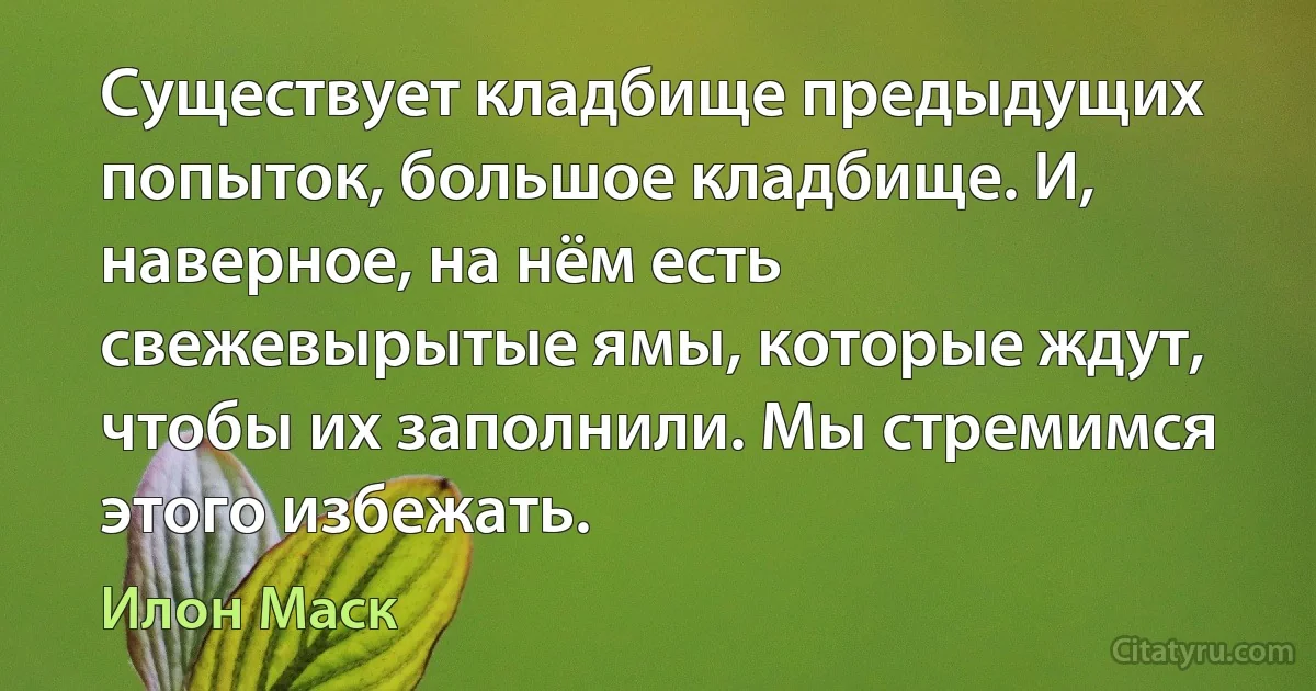 Существует кладбище предыдущих попыток, большое кладбище. И, наверное, на нём есть свежевырытые ямы, которые ждут, чтобы их заполнили. Мы стремимся этого избежать. (Илон Маск)