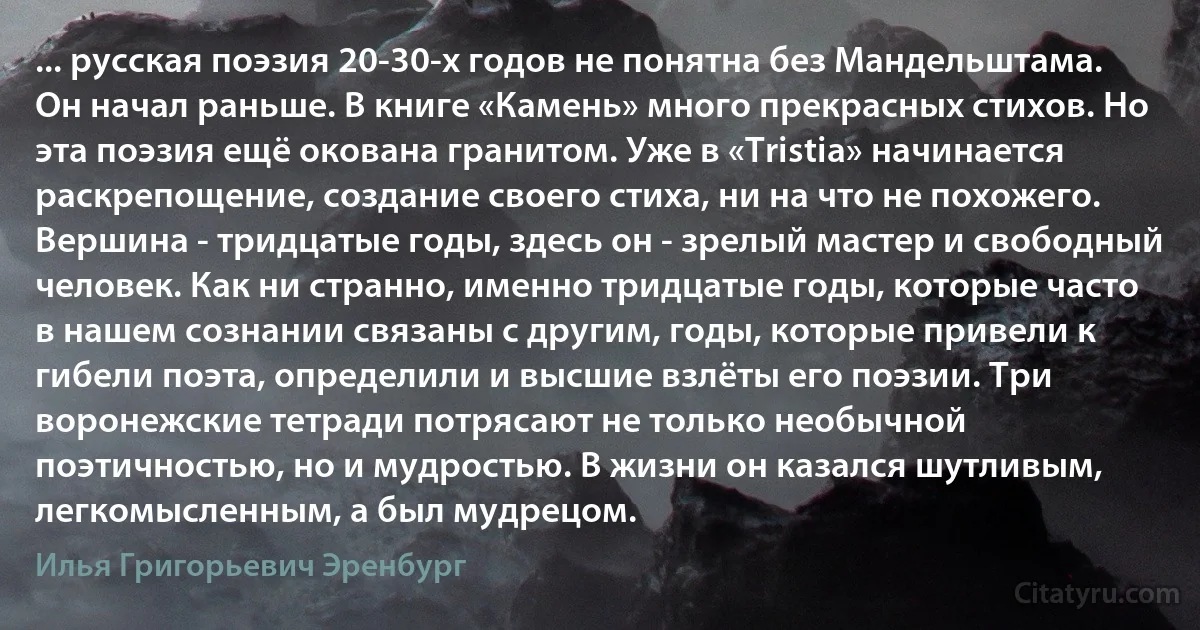 ... русская поэзия 20-30-х годов не понятна без Мандельштама. Он начал раньше. В книге «Камень» много прекрасных стихов. Но эта поэзия ещё окована гранитом. Уже в «Tristia» начинается раскрепощение, создание своего стиха, ни на что не похожего. Вершина - тридцатые годы, здесь он - зрелый мастер и свободный человек. Как ни странно, именно тридцатые годы, которые часто в нашем сознании связаны с другим, годы, которые привели к гибели поэта, определили и высшие взлёты его поэзии. Три воронежские тетради потрясают не только необычной поэтичностью, но и мудростью. В жизни он казался шутливым, легкомысленным, а был мудрецом. (Илья Григорьевич Эренбург)