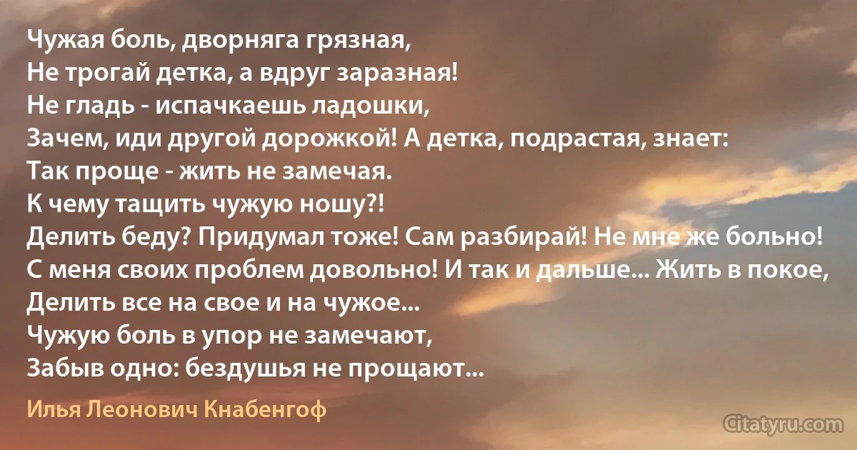 Чужая боль, дворняга грязная,
Не трогай детка, а вдруг заразная!
Не гладь - испачкаешь ладошки,
Зачем, иди другой дорожкой! А детка, подрастая, знает:
Так проще - жить не замечая.
К чему тащить чужую ношу?!
Делить беду? Придумал тоже! Сам разбирай! Не мне же больно!
С меня своих проблем довольно! И так и дальше... Жить в покое,
Делить все на свое и на чужое...
Чужую боль в упор не замечают,
Забыв одно: бездушья не прощают... (Илья Леонович Кнабенгоф)