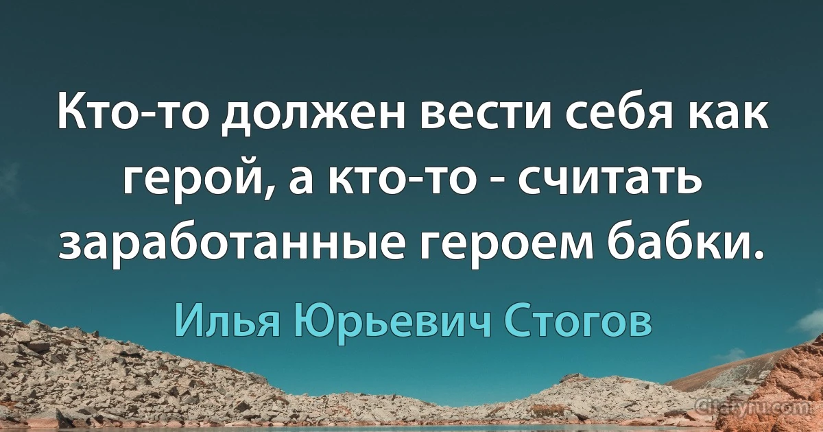 Кто-то должен вести себя как герой, а кто-то - считать заработанные героем бабки. (Илья Юрьевич Стогов)