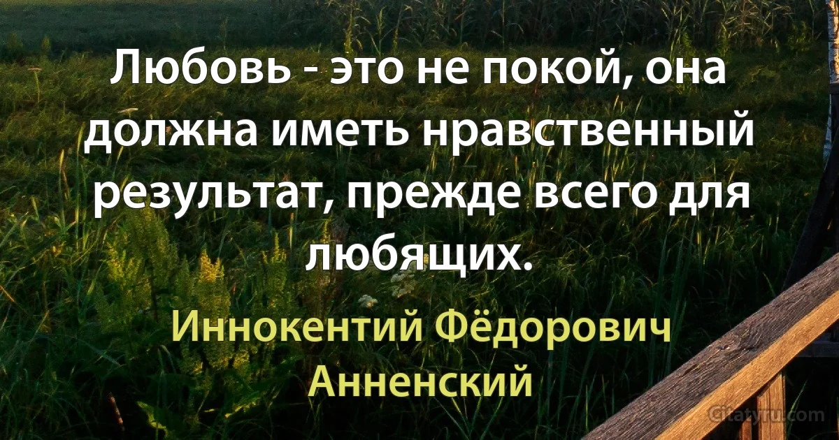 Любовь - это не покой, она должна иметь нравственный результат, прежде всего для любящих. (Иннокентий Фёдорович Анненский)