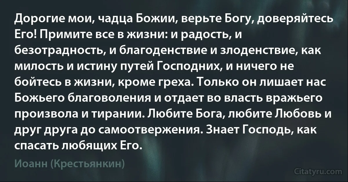 Дорогие мои, чадца Божии, верьте Богу, доверяйтесь Его! Примите все в жизни: и радость, и безотрадность, и благоденствие и злоденствие, как милость и истину путей Господних, и ничего не бойтесь в жизни, кроме греха. Только он лишает нас Божьего благоволения и отдает во власть вражьего произвола и тирании. Любите Бога, любите Любовь и друг друга до самоотвержения. Знает Господь, как спасать любящих Его. (Иоанн (Крестьянкин))