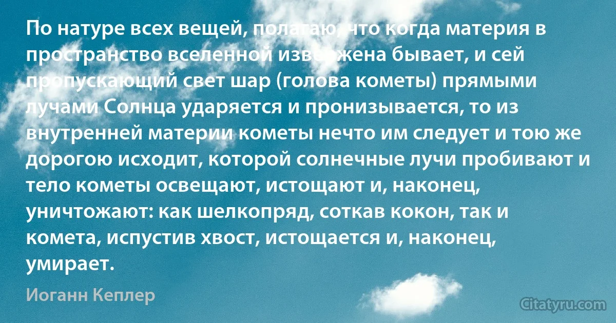 По натуре всех вещей, полагаю, что когда материя в пространство вселенной извержена бывает, и сей пропускающий свет шар (голова кометы) прямыми лучами Солнца ударяется и пронизывается, то из внутренней материи кометы нечто им следует и тою же дорогою исходит, которой солнечные лучи пробивают и тело кометы освещают, истощают и, наконец, уничтожают: как шелкопряд, соткав кокон, так и комета, испустив хвост, истощается и, наконец, умирает. (Иоганн Кеплер)