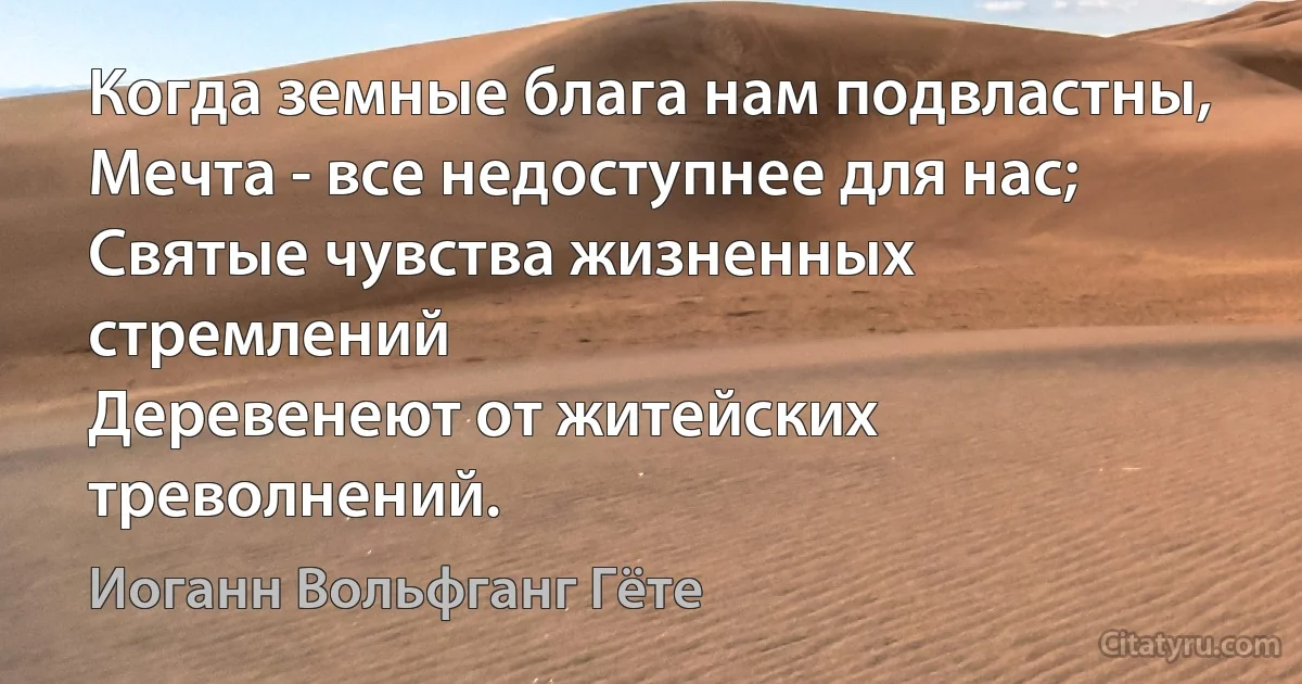 Когда земные блага нам подвластны,
Мечта - все недоступнее для нас;
Святые чувства жизненных стремлений
Деревенеют от житейских треволнений. (Иоганн Вольфганг Гёте)