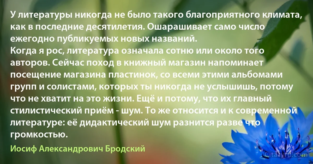 У литературы никогда не было такого благоприятного климата, как в последние десятилетия. Ошарашивает само число ежегодно публикуемых новых названий.
Когда я рос, литература означала сотню или около того авторов. Сейчас поход в книжный магазин напоминает посещение магазина пластинок, со всеми этими альбомами групп и солистами, которых ты никогда не услышишь, потому что не хватит на это жизни. Ещё и потому, что их главный стилистический приём - шум. То же относится и к современной литературе: её дидактический шум разнится разве что громкостью. (Иосиф Александрович Бродский)