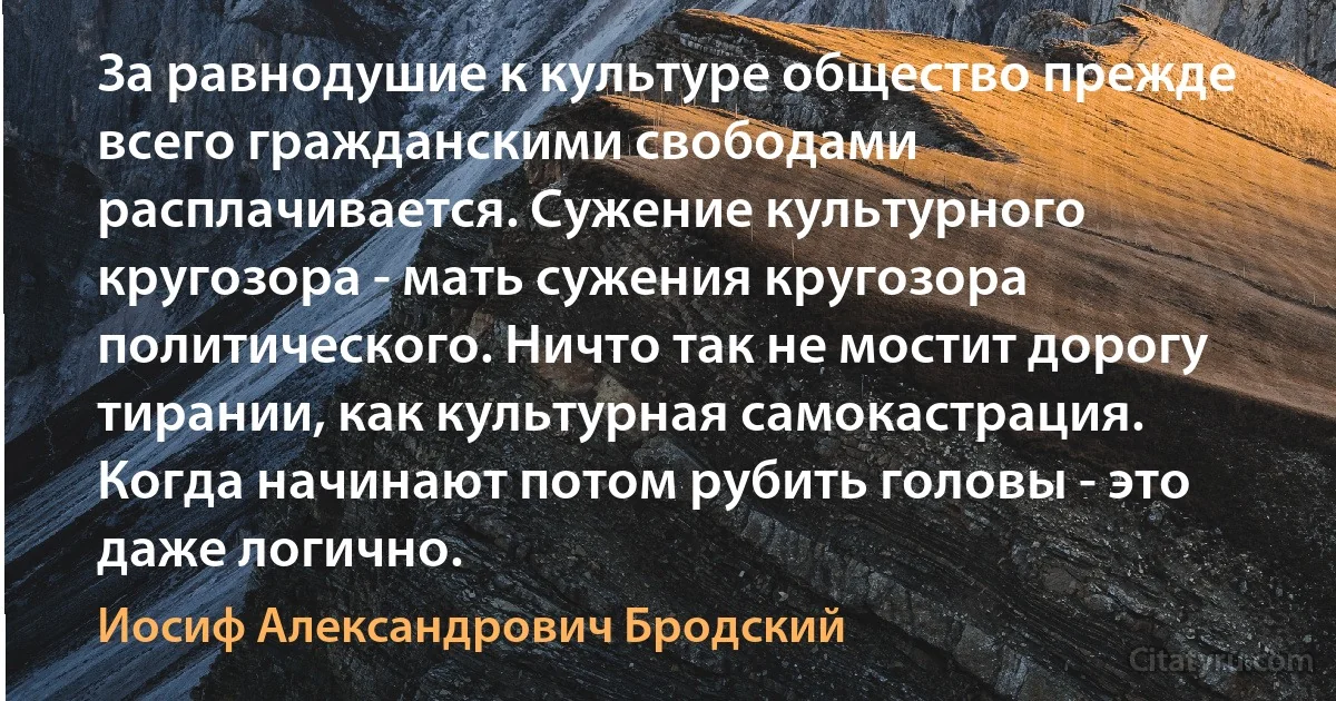 За равнодушие к культуре общество прежде всего гражданскими свободами расплачивается. Сужение культурного кругозора - мать сужения кругозора политического. Ничто так не мостит дорогу тирании, как культурная самокастрация. Когда начинают потом рубить головы - это даже логично. (Иосиф Александрович Бродский)