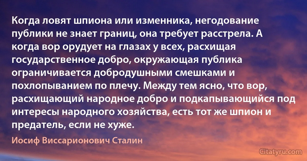 Когда ловят шпиона или изменника, негодование публики не знает границ, она требует расстрела. А когда вор орудует на глазах у всех, расхищая государственное добро, окружающая публика ограничивается добродушными смешками и похлопыванием по плечу. Между тем ясно, что вор, расхищающий народное добро и подкапывающийся под интересы народного хозяйства, есть тот же шпион и предатель, если не хуже. (Иосиф Виссарионович Сталин)