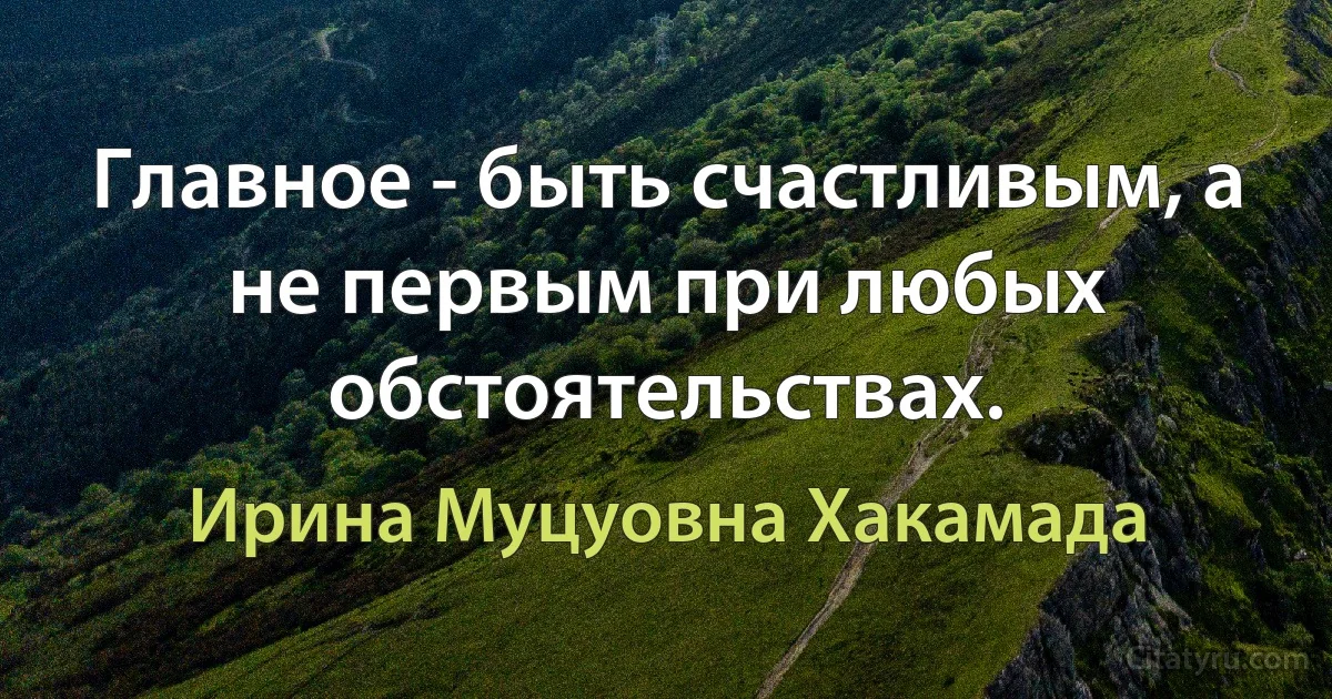 Главное - быть счастливым, а не первым при любых обстоятельствах. (Ирина Муцуовна Хакамада)