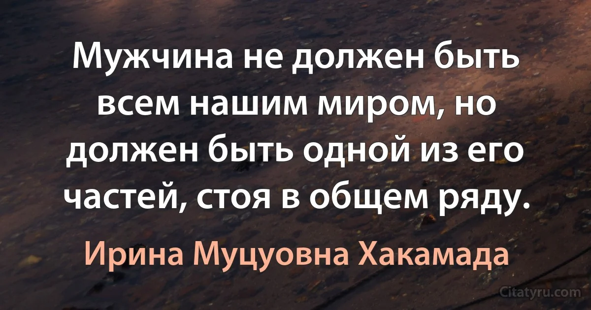 Мужчина не должен быть всем нашим миром, но должен быть одной из его частей, стоя в общем ряду. (Ирина Муцуовна Хакамада)