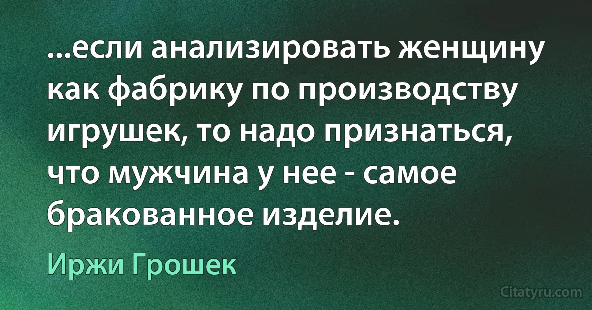 ...если анализировать женщину как фабрику по производству игрушек, то надо признаться, что мужчина у нее - самое бракованное изделие. (Иржи Грошек)