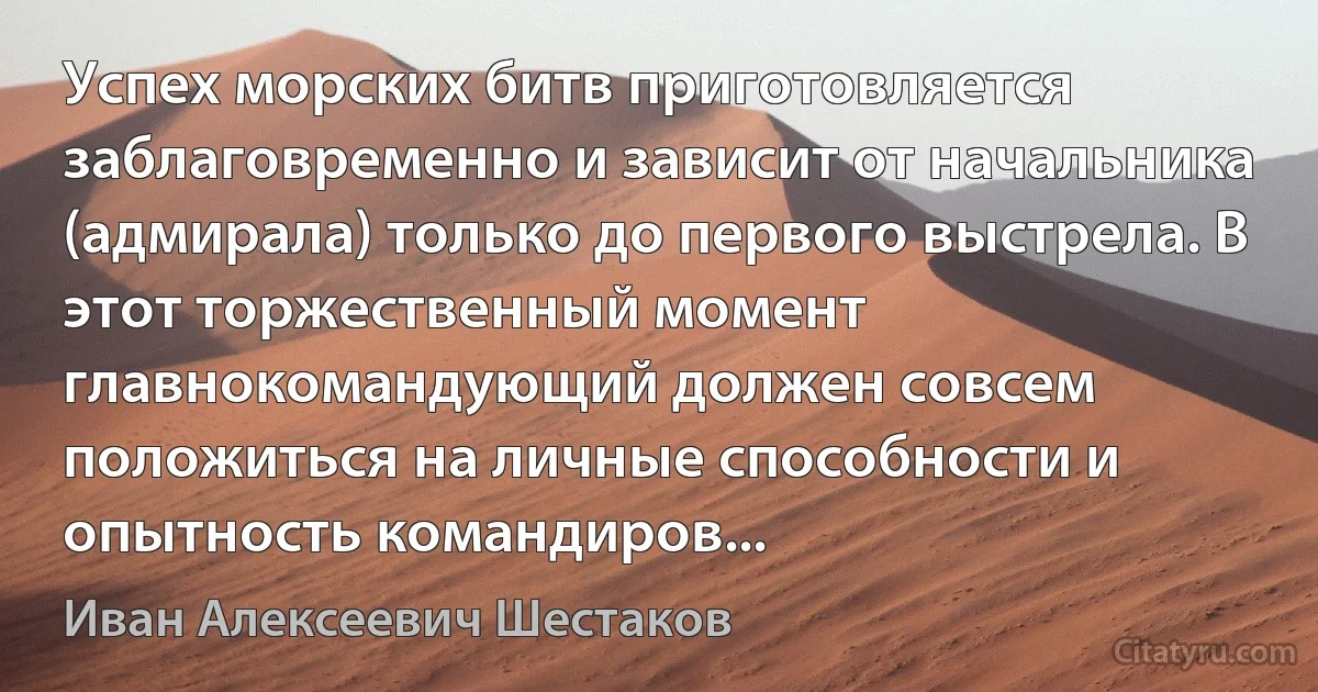 Успех морских битв приготовляется заблаговременно и зависит от начальника (адмирала) только до первого выстрела. В этот торжественный момент главнокомандующий должен совсем положиться на личные способности и опытность командиров... (Иван Алексеевич Шестаков)