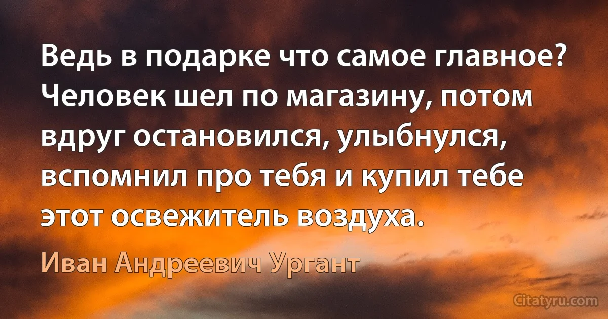 Ведь в подарке что самое главное? Человек шел по магазину, потом вдруг остановился, улыбнулся, вспомнил про тебя и купил тебе этот освежитель воздуха. (Иван Андреевич Ургант)