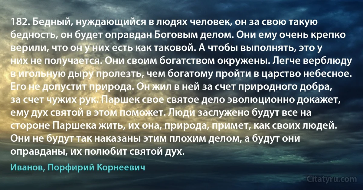 182. Бедный, нуждающийся в людях человек, он за свою такую бедность, он будет оправдан Боговым делом. Они ему очень крепко верили, что он у них есть как таковой. А чтобы выполнять, это у них не получается. Они своим богатством окружены. Легче верблюду в игольную дыру пролезть, чем богатому пройти в царство небесное. Его не допустит природа. Он жил в ней за счет природного добра, за счет чужих рук. Паршек свое святое дело эволюционно докажет, ему дух святой в этом поможет. Люди заслужено будут все на стороне Паршека жить, их она, природа, примет, как своих людей. Они не будут так наказаны этим плохим делом, а будут они оправданы, их полюбит святой дух. (Иванов, Порфирий Корнеевич)