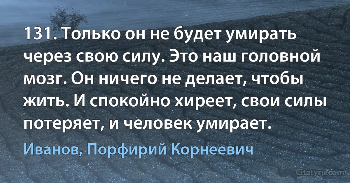 131. Только он не будет умирать через свою силу. Это наш головной мозг. Он ничего не делает, чтобы жить. И спокойно хиреет, свои силы потеряет, и человек умирает. (Иванов, Порфирий Корнеевич)