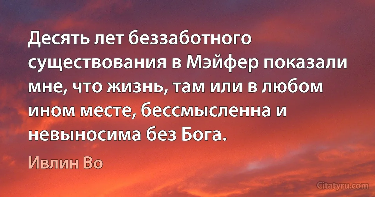 Десять лет беззаботного существования в Мэйфер показали мне, что жизнь, там или в любом ином месте, бессмысленна и невыносима без Бога. (Ивлин Во)