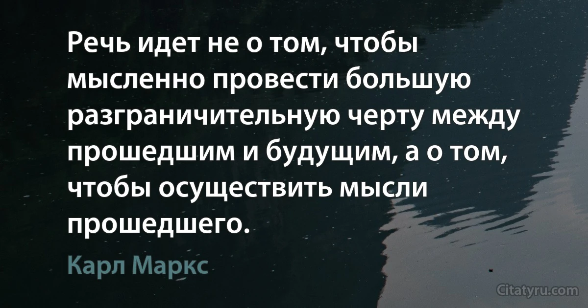 Речь идет не о том, чтобы мысленно провести большую разграничительную черту между прошедшим и будущим, а о том, чтобы осуществить мысли прошедшего. (Карл Маркс)