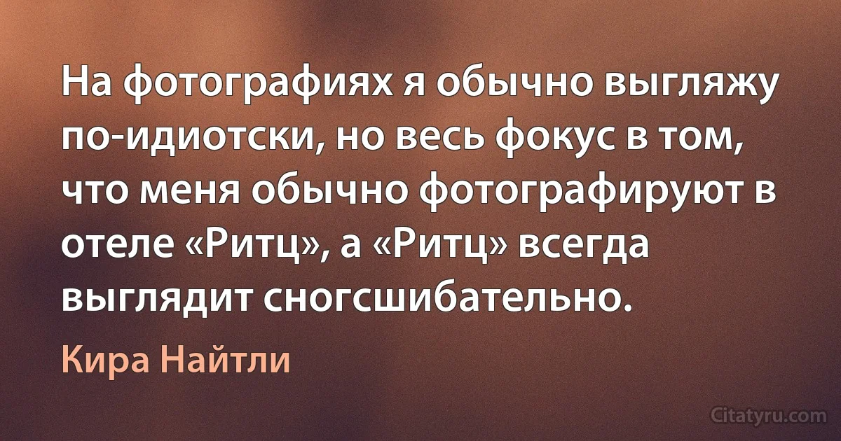 На фотографиях я обычно выгляжу по-идиотски, но весь фокус в том, что меня обычно фотографируют в отеле «Ритц», а «Ритц» всегда выглядит сногсшибательно. (Кира Найтли)