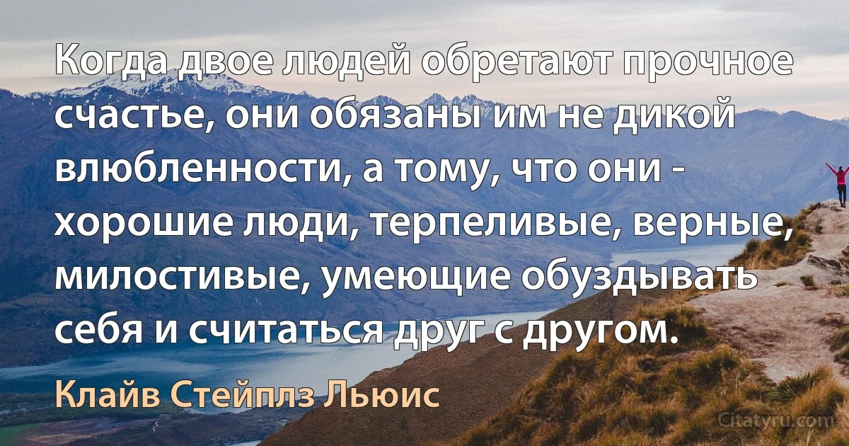 Когда двое людей обретают прочное счастье, они обязаны им не дикой влюбленности, а тому, что они - хорошие люди, терпеливые, верные, милостивые, умеющие обуздывать себя и считаться друг с другом. (Клайв Стейплз Льюис)