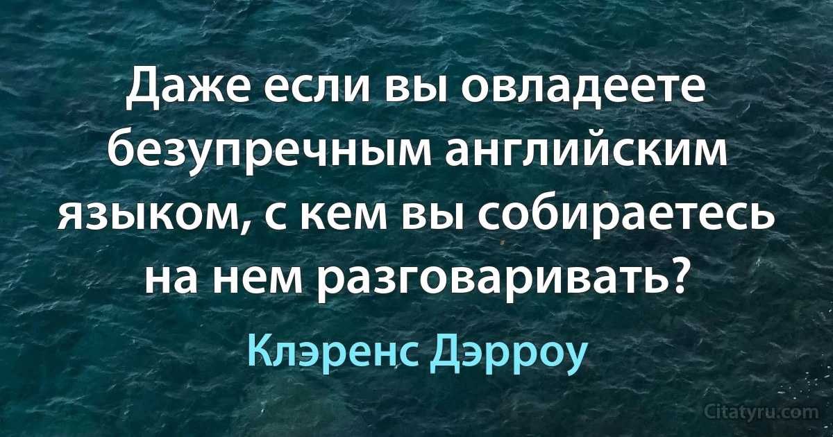 Даже если вы овладеете безупречным английским языком, с кем вы собираетесь на нем разговаривать? (Клэренс Дэрроу)