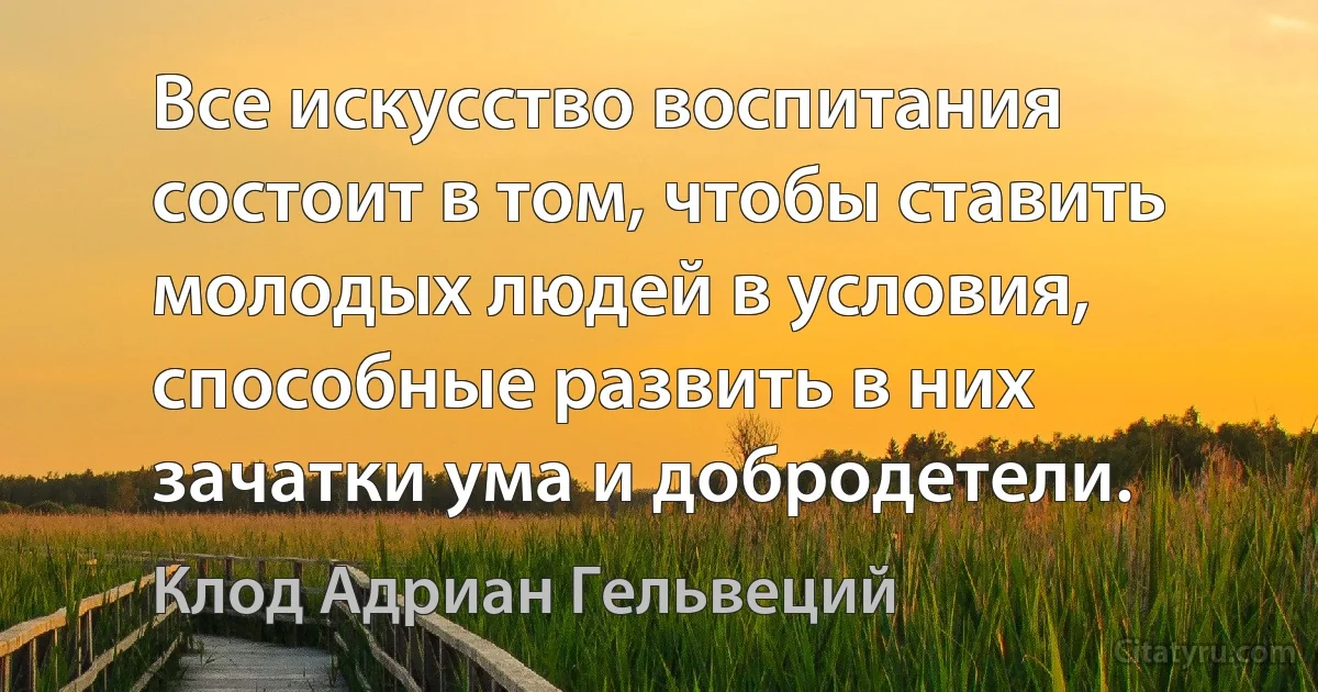 Все искусство воспитания состоит в том, чтобы ставить молодых людей в условия, способные развить в них зачатки ума и добродетели. (Клод Адриан Гельвеций)