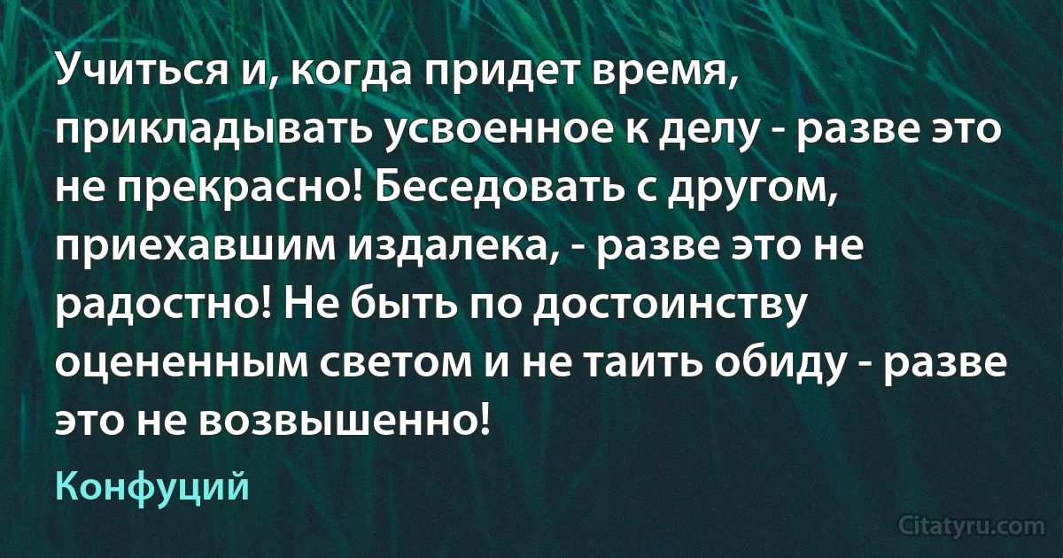 Учиться и, когда придет время, прикладывать усвоенное к делу - разве это не прекрасно! Беседовать с другом, приехавшим издалека, - разве это не радостно! Не быть по достоинству оцененным светом и не таить обиду - разве это не возвышенно! (Конфуций)