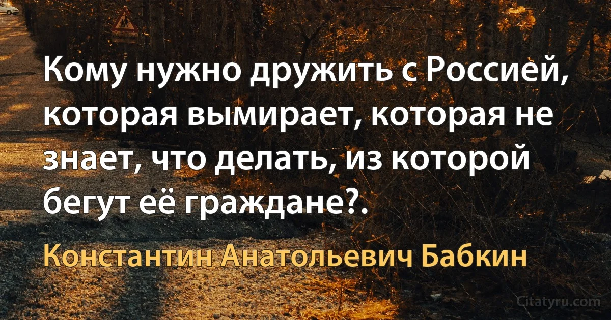 Кому нужно дружить с Россией, которая вымирает, которая не знает, что делать, из которой бегут её граждане?. (Константин Анатольевич Бабкин)