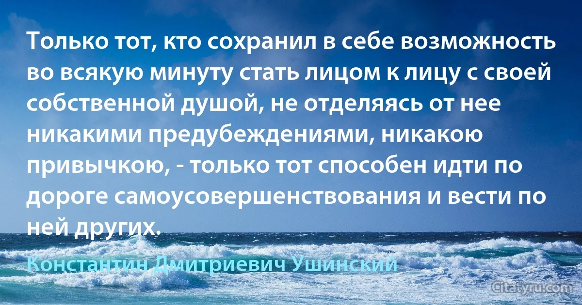 Только тот, кто сохранил в себе возможность во всякую минуту стать лицом к лицу с своей собственной душой, не отделяясь от нее никакими предубеждениями, никакою привычкою, - только тот способен идти по дороге самоусовершенствования и вести по ней других. (Константин Дмитриевич Ушинский)