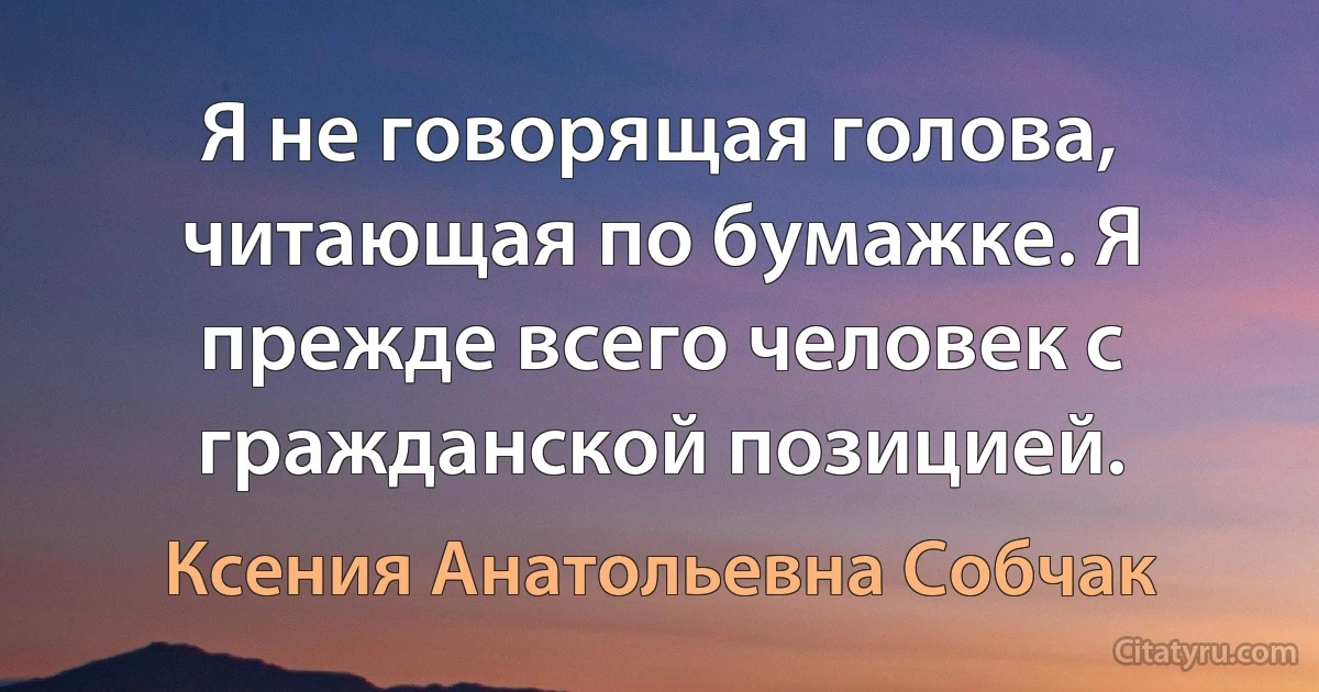 Я не говорящая голова, читающая по бумажке. Я прежде всего человек с гражданской позицией. (Ксения Анатольевна Собчак)