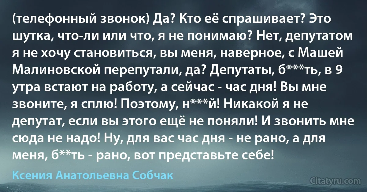 (телефонный звонок) Да? Кто её спрашивает? Это шутка, что-ли или что, я не понимаю? Нет, депутатом я не хочу становиться, вы меня, наверное, с Машей Малиновской перепутали, да? Депутаты, б***ть, в 9 утра встают на работу, а сейчас - час дня! Вы мне звоните, я сплю! Поэтому, н***й! Никакой я не депутат, если вы этого ещё не поняли! И звонить мне сюда не надо! Ну, для вас час дня - не рано, а для меня, б**ть - рано, вот представьте себе! (Ксения Анатольевна Собчак)