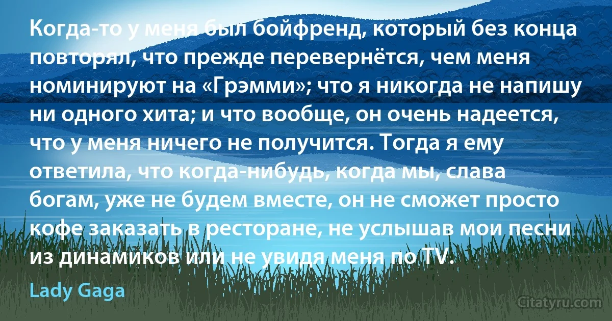 Когда-то у меня был бойфренд, который без конца повторял, что прежде перевернётся, чем меня номинируют на «Грэмми»; что я никогда не напишу ни одного хита; и что вообще, он очень надеется, что у меня ничего не получится. Тогда я ему ответила, что когда-нибудь, когда мы, слава богам, уже не будем вместе, он не сможет просто кофе заказать в ресторане, не услышав мои песни из динамиков или не увидя меня по TV. (Lady Gaga)