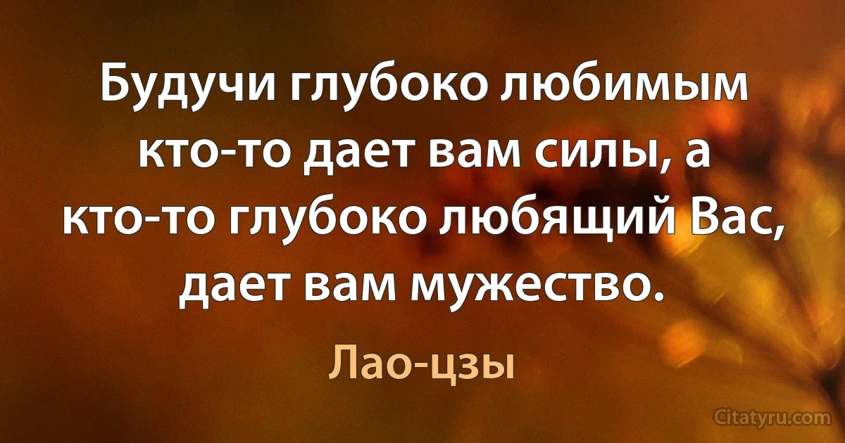 Будучи глубоко любимым кто-то дает вам силы, а кто-то глубоко любящий Вас, дает вам мужество. (Лао-цзы)