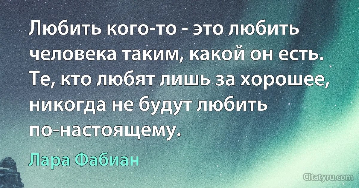 Любить кого-то - это любить человека таким, какой он есть. Те, кто любят лишь за хорошее, никогда не будут любить по-настоящему. (Лара Фабиан)