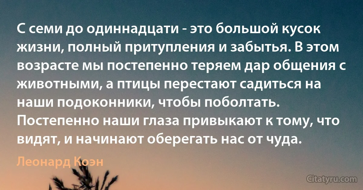 С семи до одиннадцати - это большой кусок жизни, полный притупления и забытья. В этом возрасте мы постепенно теряем дар общения с животными, а птицы перестают садиться на наши подоконники, чтобы поболтать. Постепенно наши глаза привыкают к тому, что видят, и начинают оберегать нас от чуда. (Леонард Коэн)