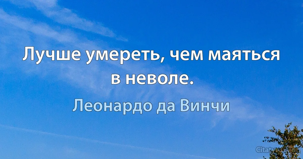 Лучше умереть, чем маяться в неволе. (Леонардо да Винчи)