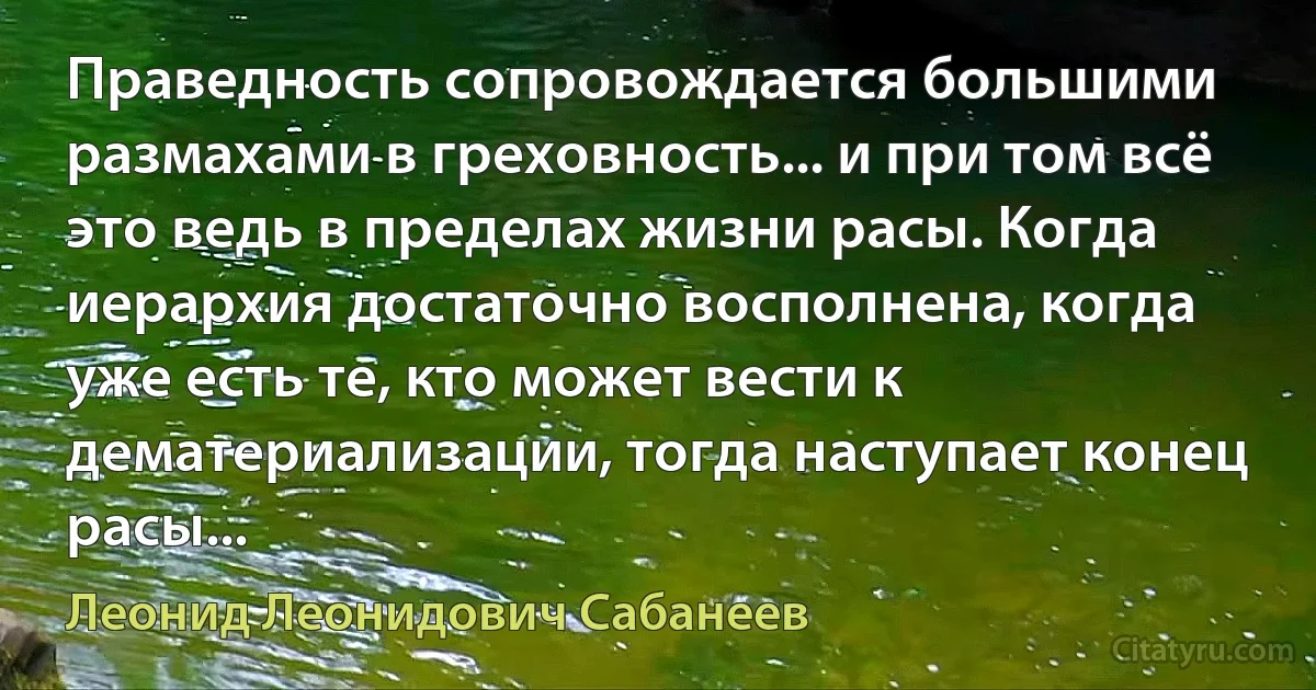 Праведность сопровождается большими размахами в греховность... и при том всё это ведь в пределах жизни расы. Когда иерархия достаточно восполнена, когда уже есть те, кто может вести к дематериализации, тогда наступает конец расы... (Леонид Леонидович Сабанеев)