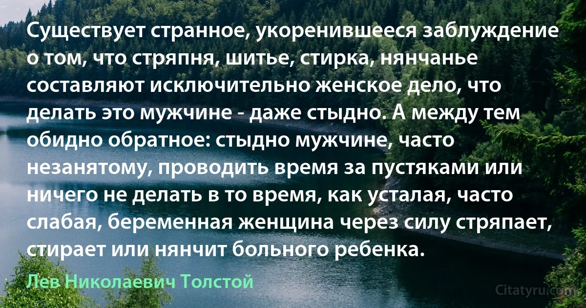 Существует странное, укоренившееся заблуждение о том, что стряпня, шитье, стирка, нянчанье составляют исключительно женское дело, что делать это мужчине - даже стыдно. А между тем обидно обратное: стыдно мужчине, часто незанятому, проводить время за пустяками или ничего не делать в то время, как усталая, часто слабая, беременная женщина через силу стряпает, стирает или нянчит больного ребенка. (Лев Николаевич Толстой)