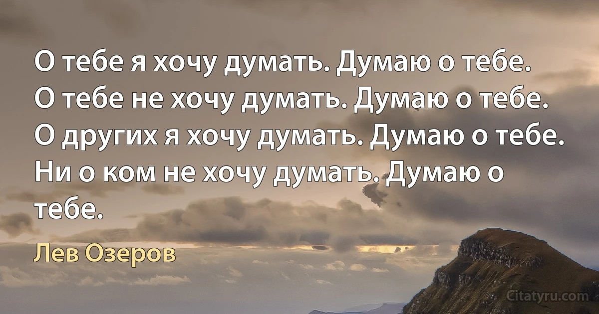 О тебе я хочу думать. Думаю о тебе.
О тебе не хочу думать. Думаю о тебе.
О других я хочу думать. Думаю о тебе.
Ни о ком не хочу думать. Думаю о тебе. (Лев Озеров)