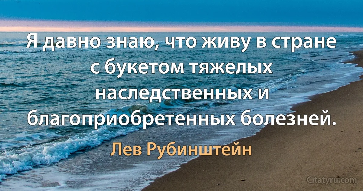 Я давно знаю, что живу в стране с букетом тяжелых наследственных и благоприобретенных болезней. (Лев Рубинштейн)