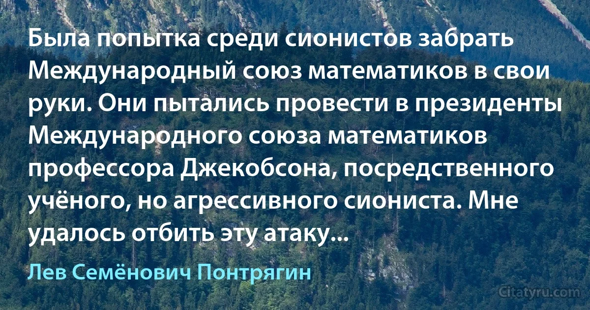 Была попытка среди сионистов забрать Международный союз математиков в свои руки. Они пытались провести в президенты Международного союза математиков профессора Джекобсона, посредственного учёного, но агрессивного сиониста. Mне удалось отбить эту атаку... (Лев Семёнович Понтрягин)