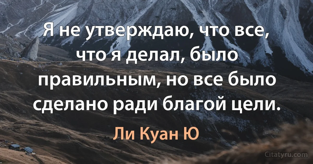 Я не утверждаю, что все, что я делал, было правильным, но все было сделано ради благой цели. (Ли Куан Ю)