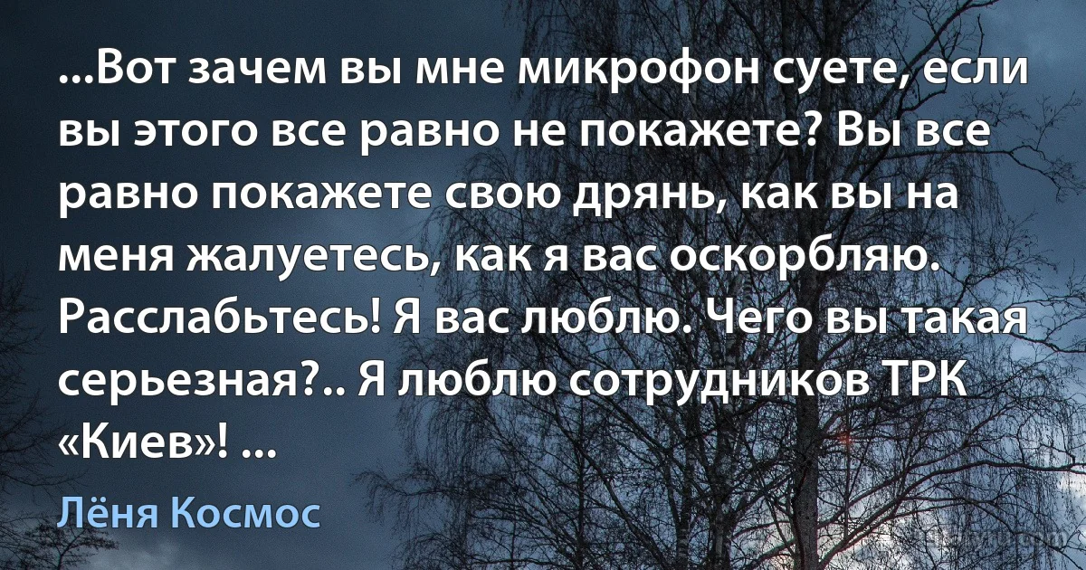 ...Вот зачем вы мне микрофон суете, если вы этого все равно не покажете? Вы все равно покажете свою дрянь, как вы на меня жалуетесь, как я вас оскорбляю. Расслабьтесь! Я вас люблю. Чего вы такая серьезная?.. Я люблю сотрудников ТРК «Киев»! ... (Лёня Космос)