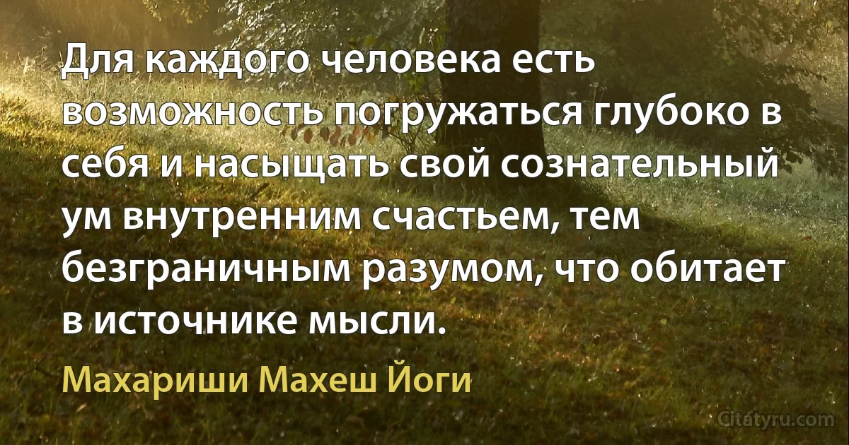 Для каждого человека есть возможность погружаться глубоко в себя и насыщать свой сознательный ум внутренним счастьем, тем безграничным разумом, что обитает в источнике мысли. (Махариши Махеш Йоги)