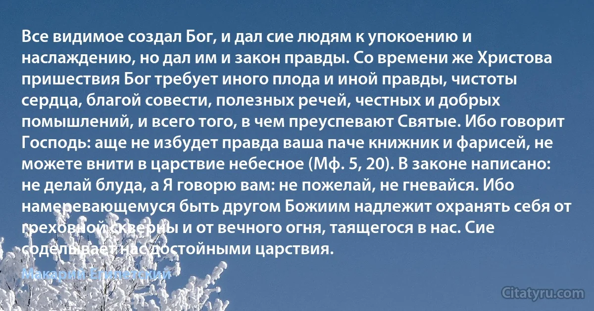 Все видимое создал Бог, и дал сие людям к упокоению и наслаждению, но дал им и закон правды. Со времени же Христова пришествия Бог требует иного плода и иной правды, чистоты сердца, благой совести, полезных речей, честных и добрых помышлений, и всего того, в чем преуспевают Святые. Ибо говорит Господь: аще не избудет правда ваша паче книжник и фарисей, не можете внити в царствие небесное (Мф. 5, 20). В законе написано: не делай блуда, а Я говорю вам: не пожелай, не гневайся. Ибо намеревающемуся быть другом Божиим надлежит охранять себя от греховной скверны и от вечного огня, таящегося в нас. Сие соделывает нас достойными царствия. (Макарий Египетский)