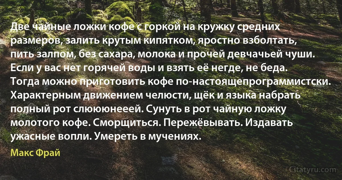 Две чайные ложки кофе с горкой на кружку средних размеров, залить крутым кипятком, яростно взболтать, пить залпом, без сахара, молока и прочей девчачьей чуши.
Если у вас нет горячей воды и взять её негде, не беда. Тогда можно приготовить кофе по-настоящепрограммистски.
Характерным движением челюсти, щёк и языка набрать полный рот слюююнееей. Сунуть в рот чайную ложку молотого кофе. Сморщиться. Пережёвывать. Издавать ужасные вопли. Умереть в мучениях. (Макс Фрай)