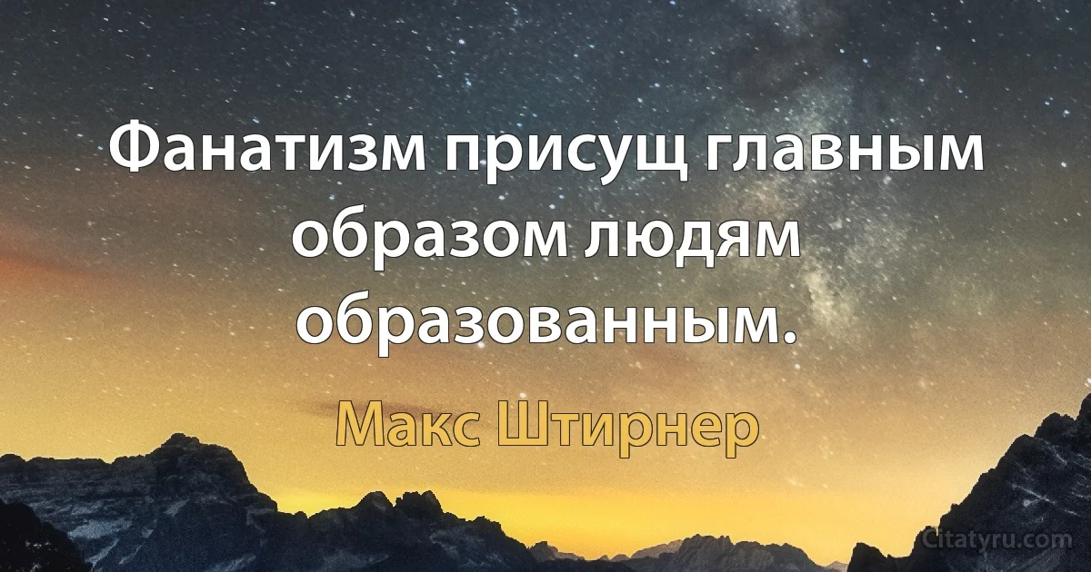 Фанатизм присущ главным образом людям образованным. (Макс Штирнер)