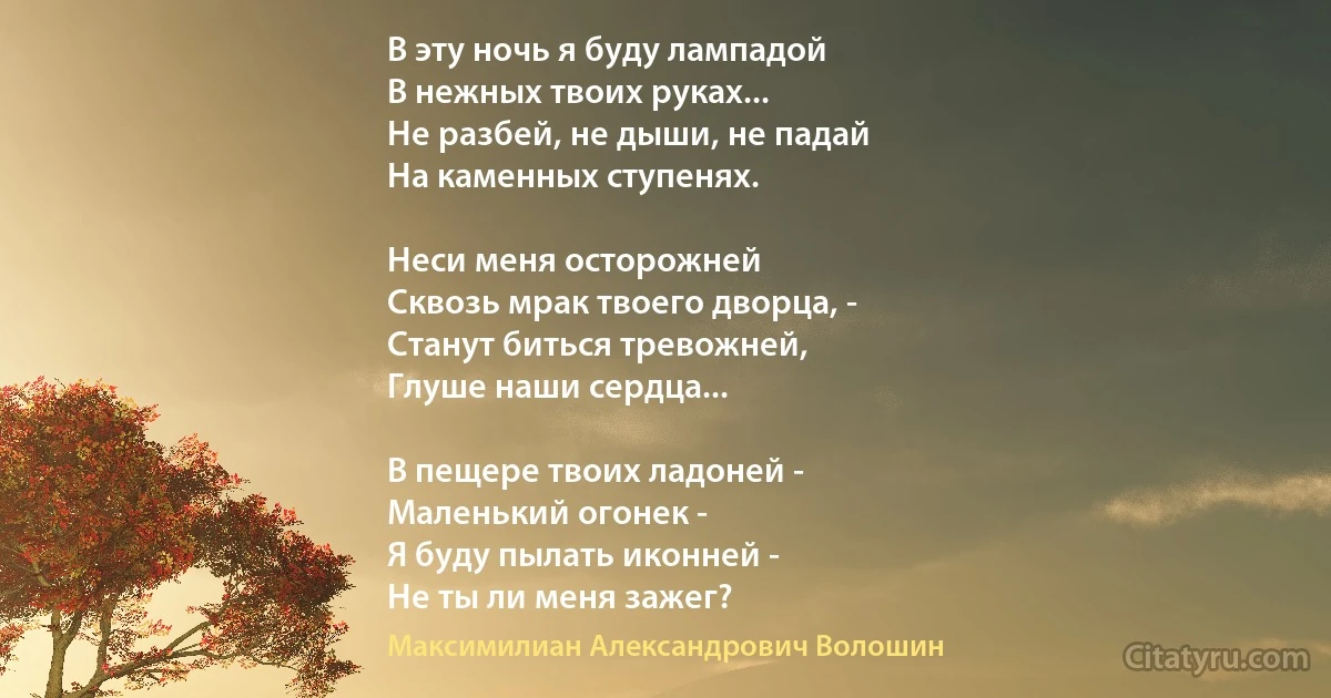 В эту ночь я буду лампадой
В нежных твоих руках...
Не разбей, не дыши, не падай
На каменных ступенях.

Неси меня осторожней
Сквозь мрак твоего дворца, -
Станут биться тревожней,
Глуше наши сердца...

В пещере твоих ладоней -
Маленький огонек -
Я буду пылать иконней -
Не ты ли меня зажег? (Максимилиан Александрович Волошин)