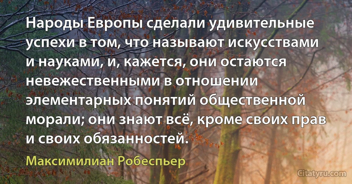 Народы Европы сделали удивительные успехи в том, что называют искусствами и науками, и, кажется, они остаются невежественными в отношении элементарных понятий общественной морали; они знают всё, кроме своих прав и своих обязанностей. (Максимилиан Робеспьер)