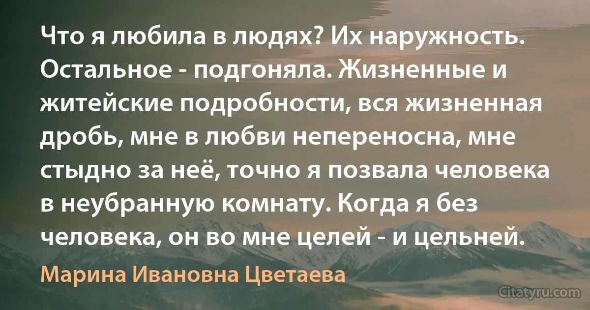 Что я любила в людях? Их наружность. Остальное - подгоняла. Жизненные и житейские подробности, вся жизненная дробь, мне в любви непереносна, мне стыдно за неё, точно я позвала человека в неубранную комнату. Когда я без человека, он во мне целей - и цельней. (Марина Ивановна Цветаева)