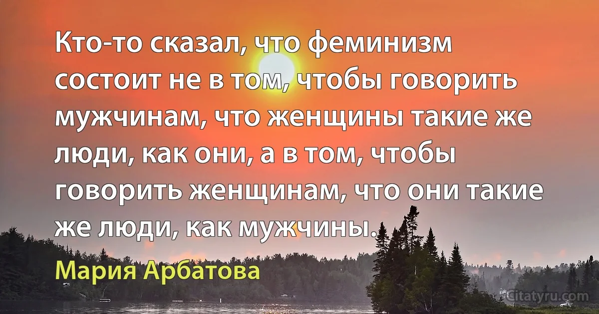 Кто-то сказал, что феминизм состоит не в том, чтобы говорить мужчинам, что женщины такие же люди, как они, а в том, чтобы говорить женщинам, что они такие же люди, как мужчины. (Мария Арбатова)